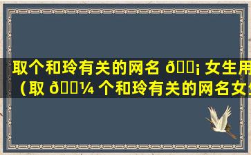 取个和玲有关的网名 🐡 女生用（取 🌼 个和玲有关的网名女生用什么名字）